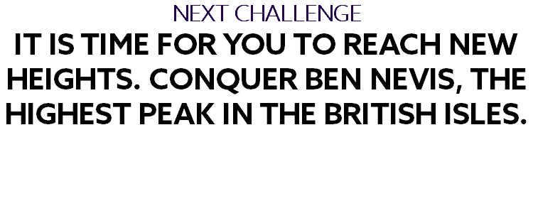 NEXT CHALLENGE It is time for you to reach new heights. Conquer Ben Nevis, the highest peak in the British Isles. 